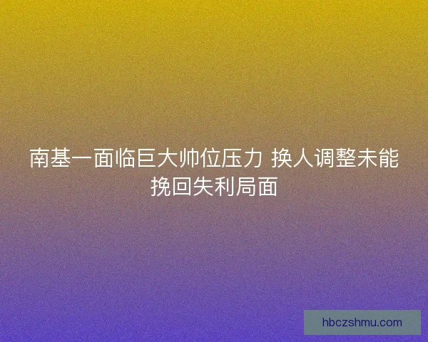 南基一面临巨大帅位压力 换人调整未能挽回失利局面