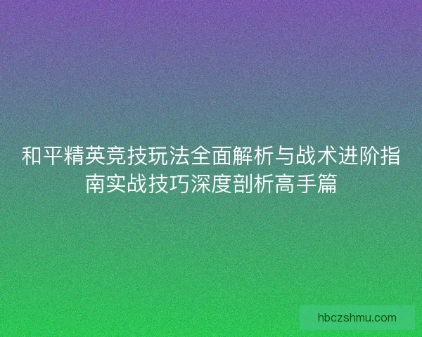 和平精英竞技玩法全面解析与战术进阶指南实战技巧深度剖析高手篇