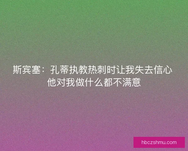 斯宾塞：孔蒂执教热刺时让我失去信心 他对我做什么都不满意