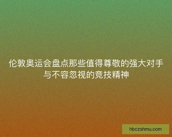 伦敦奥运会盘点那些值得尊敬的强大对手与不容忽视的竞技精神