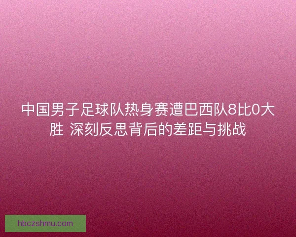 中国男子足球队热身赛遭巴西队8比0大胜 深刻反思背后的差距与挑战