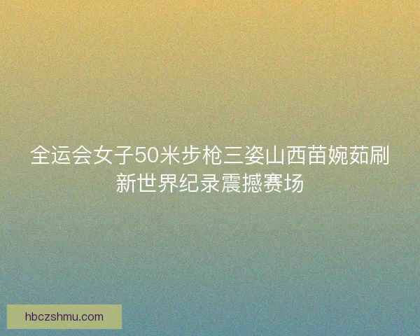 全运会女子50米步枪三姿山西苗婉茹刷新世界纪录震撼赛场