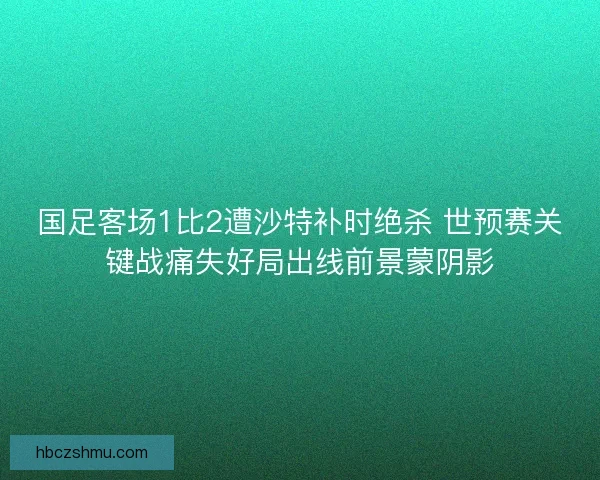 国足客场1比2遭沙特补时绝杀 世预赛关键战痛失好局出线前景蒙阴影